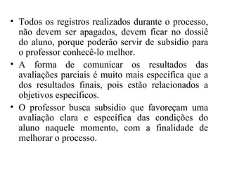• Todos os registros realizados durante o processo,
não devem ser apagados, devem ficar no dossiê
do aluno, porque poderão servir de subsídio para
o professor conhecê-lo melhor.
• A forma de comunicar os resultados das
avaliações parciais é muito mais especifica que a
dos resultados finais, pois estão relacionados a
objetivos específicos.
• O professor busca subsidio que favoreçam uma
avaliação clara e específica das condições do
aluno naquele momento, com a finalidade de
melhorar o processo.
 