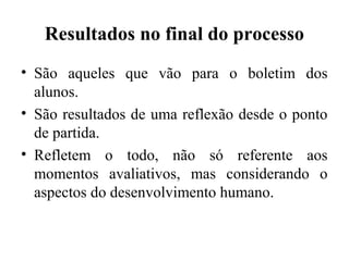 Resultados no final do processo
• São aqueles que vão para o boletim dos
alunos.
• São resultados de uma reflexão desde o ponto
de partida.
• Refletem o todo, não só referente aos
momentos avaliativos, mas considerando o
aspectos do desenvolvimento humano.
 