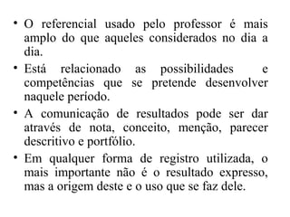 • O referencial usado pelo professor é mais
amplo do que aqueles considerados no dia a
dia.
• Está relacionado as possibilidades e
competências que se pretende desenvolver
naquele período.
• A comunicação de resultados pode ser dar
através de nota, conceito, menção, parecer
descritivo e portfólio.
• Em qualquer forma de registro utilizada, o
mais importante não é o resultado expresso,
mas a origem deste e o uso que se faz dele.
 