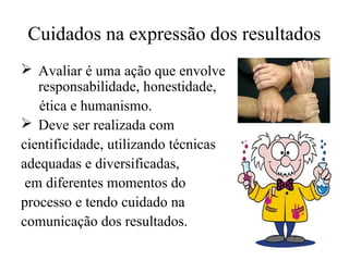 Cuidados na expressão dos resultados
 Avaliar é uma ação que envolve
responsabilidade, honestidade,
ética e humanismo.
 Deve ser realizada com
cientificidade, utilizando técnicas
adequadas e diversificadas,
em diferentes momentos do
processo e tendo cuidado na
comunicação dos resultados.
 