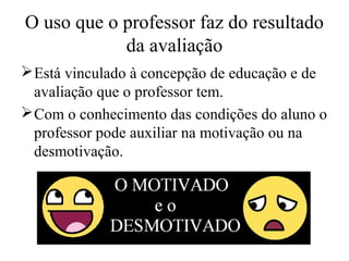 O uso que o professor faz do resultado
da avaliação
Está vinculado à concepção de educação e de
avaliação que o professor tem.
Com o conhecimento das condições do aluno o
professor pode auxiliar na motivação ou na
desmotivação.
 