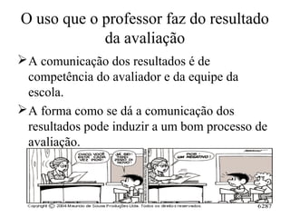O uso que o professor faz do resultado
da avaliação
A comunicação dos resultados é de
competência do avaliador e da equipe da
escola.
A forma como se dá a comunicação dos
resultados pode induzir a um bom processo de
avaliação.
 