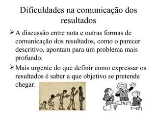 Dificuldades na comunicação dos
resultados
A discussão entre nota e outras formas de
comunicação dos resultados, como o parecer
descritivo, apontam para um problema mais
profundo.
Mais urgente do que definir como expressar os
resultados é saber a que objetivo se pretende
chegar.
 