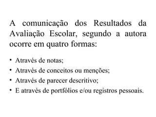 A comunicação dos Resultados da
Avaliação Escolar, segundo a autora
ocorre em quatro formas:
• Através de notas;
• Através de conceitos ou menções;
• Através de parecer descritivo;
• E através de portfólios e/ou registros pessoais.
 