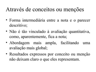 Através de conceitos ou menções
• Forma intermediária entre a nota e o parecer
descritivo;
• Não é tão vinculado à avaliação quantitativa,
como, aparentemente, fica a nota;
• Abordagem mais ampla, facilitando uma
avaliação mais global;
• Resultados expressos por conceito ou menção
não deixam claro o que eles representam.
 