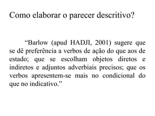 Como elaborar o parecer descritivo?
“Barlow (apud HADJI, 2001) sugere que
se dê preferência a verbos de ação do que aos de
estado; que se escolham objetos diretos e
indiretos e adjuntos adverbiais precisos; que os
verbos apresentem-se mais no condicional do
que no indicativo.”
 