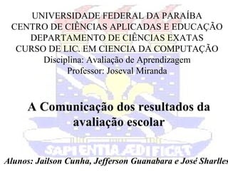 UNIVERSIDADE FEDERAL DA PARAÍBA
CENTRO DE CIÊNCIAS APLICADAS E EDUCAÇÃO
DEPARTAMENTO DE CIÊNCIAS EXATAS
CURSO DE LIC. EM CIENCIA DA COMPUTAÇÃO
Disciplina: Avaliação de Aprendizagem
Professor: Joseval Miranda
A Comunicação dos resultados da
avaliação escolar
Alunos: Jailson Cunha, Jefferson Guanabara e José Sharlles
 