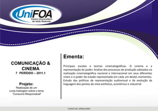 Ementa:Principais escolas e teorias cinematográficas. O cinema e a representação do poder. Análise dos processos de produção adotados na realização cinematográfica nacional e internacional em seus diferentes níveis e o poder do estado representado em cada um destes momentos. Estudo das políticas de representação audiovisual e da evolução da linguagem dos pontos de vista estilístico, econômico e industrial.COMUNICAÇÃO & CINEMA7° PERÍODO – 2011.1Projeto: Realização de um curta-metragem sobre o tema “Consumo Responsável”