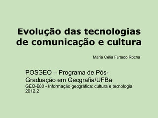 Evolução das tecnologias
de comunicação e cultura
                                  Maria Célia Furtado Rocha



 POSGEO – Programa de Pós-
 Graduação em Geografia/UFBa
 GEO-B80 - Informação geográfica: cultura e tecnologia
 2012.2
 