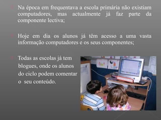  Na época em frequentava a escola primária não existiam
computadores, mas actualmente já faz parte da
componente lectiva;
 Hoje em dia os alunos já têm acesso a uma vasta
informação computadores e os seus componentes;
 Todas as escolas já tem
blogues, onde os alunos
do ciclo podem comentar
o seu conteúdo.
 