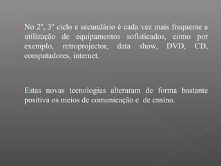  No 2º, 3º ciclo e secundário é cada vez mais frequente a
utilização de equipamentos sofisticados, como por
exemplo, retroprojector, data show, DVD, CD,
computadores, internet.
 Estas novas tecnologias alteraram de forma bastante
positiva os meios de comunicação e de ensino.
 