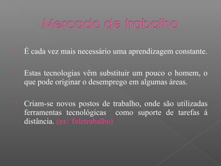  É cada vez mais necessário uma aprendizagem constante.
 Estas tecnologias vêm substituir um pouco o homem, o
que pode originar o desemprego em algumas áreas.
 Criam-se novos postos de trabalho, onde são utilizadas
ferramentas tecnológicas como suporte de tarefas á
distância. (ex: Teletrabalho)
 