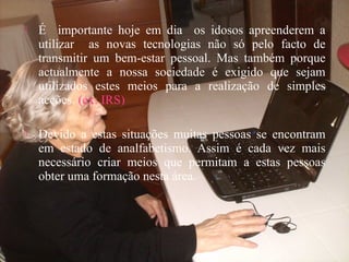 É importante hoje em dia os idosos apreenderem a
utilizar as novas tecnologias não só pelo facto de
transmitir um bem-estar pessoal. Mas também porque
actualmente a nossa sociedade é exigido que sejam
utilizados estes meios para a realização de simples
acções. (ex: IRS)
 Devido a estas situações muitas pessoas se encontram
em estado de analfabetismo. Assim é cada vez mais
necessário criar meios que permitam a estas pessoas
obter uma formação nesta área.
 