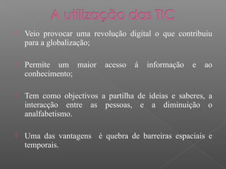  Veio provocar uma revolução digital o que contribuiu
para a globalização;
 Permite um maior acesso á informação e ao
conhecimento;
 Tem como objectivos a partilha de ideias e saberes, a
interacção entre as pessoas, e a diminuição o
analfabetismo.
 Uma das vantagens é quebra de barreiras espaciais e
temporais.
 