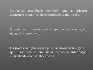  As novas tecnologias permitem que as crianças
aumentem o seu nível de concentração e motivação.
 É cada vez mais necessário que as crianças sejam
integradas neste meio.
 Os jovens são grandes adeptos das novas tecnologias, o
que lhes permite um maior acesso a informação,
aumentando o seu conhecimento.
 