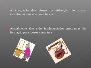  A integração dos idosos na utilização das novas
tecnologias tem sido complicada.
 Actualmente têm sido implementados programas de
formação para idosos nesta área
 