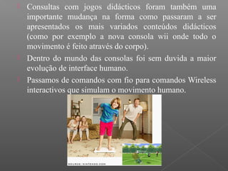  Consultas com jogos didácticos foram também uma
importante mudança na forma como passaram a ser
apresentados os mais variados conteúdos didácticos
(como por exemplo a nova consola wii onde todo o
movimento é feito através do corpo).
 Dentro do mundo das consolas foi sem duvida a maior
evolução de interface humano.
 Passamos de comandos com fio para comandos Wireless
interactivos que simulam o movimento humano.
 