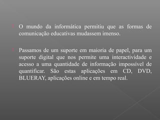  O mundo da informática permitiu que as formas de
comunicação educativas mudassem imenso.
 Passamos de um suporte em maioria de papel, para um
suporte digital que nos permite uma interactividade e
acesso a uma quantidade de informação impossível de
quantificar. São estas aplicações em CD, DVD,
BLUERAY, aplicações online e em tempo real.
 