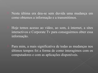  Nesta última era deu-se sem duvida uma mudança em
como obtemos a informação e a transmitimos.
 Hoje temos acesso ao vídeo, ao som, à internet, a sites
interactivos e Corporate Tv para conseguirmos obter essa
informação.
 Para mim, a mais significativa de todas as mudanças nos
últimos tempos foi a forma de como interagimos com os
computadores e com as aplicações disponíveis.
 