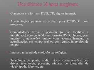 Conteúdos em formato DVD, CD, alguns internet;
 Apresentações passam de acetato para PC/DVD com
projector;
 Computadores fixos e portáteis (o que facilitou a
mobilidade) com conteúdo em formato DVD, blueray, pen,
internet , aplicações online com acompanhamento e
actualizações em tempo real ou com curtos intervalos de
tempo;
 Internet, uma grande evolução tecnológica;
 Tecnologia de ponta, áudio, vídeo, comunicações, pen
drives, telemóveis, portáteis, câmaras de fotografia, de
vídeo, ipods, iphones, etc.
 