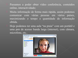 Passamos a poder obter vídeo conferência, conteúdos
online, interactividade;
 Muita informação de forma mais rápida, assim podemos
comunicar com várias pessoas em vários países,
maximizando o tempo e quantidade de informação
obtida.
 Hoje podemos ter uma aula “na praia” com um portátil e
uma pen de acesso banda larga (internet), com câmara,
microfone, etc..
 