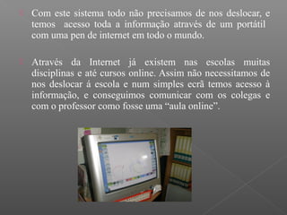  Com este sistema todo não precisamos de nos deslocar, e
temos acesso toda a informação através de um portátil
com uma pen de internet em todo o mundo.
 Através da Internet já existem nas escolas muitas
disciplinas e até cursos online. Assim não necessitamos de
nos deslocar á escola e num simples ecrã temos acesso à
informação, e conseguimos comunicar com os colegas e
com o professor como fosse uma “aula online”.
 