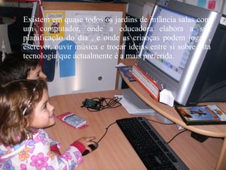  Existem em quase todos os jardins de infância salas com
um computador, onde a educadora elabora a sua
planificação do dia , e onde as crianças podem jogar ,
escrever, ouvir música e trocar ideias entre si sobre esta
tecnologia que actualmente é a mais preferida.
 