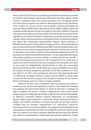 Citelli, A. O. - Comunicação e educação... Mediação
Rev Famecos (Online). Porto Alegre, v. 25, n. 3, setembro, outubro, novembro e dezembro de 2018. ID29914. 10/15
fracasso educacional. É como se a pretensa positividade matemática encarnada
em tabelas e porcentagens servisse para disseminar assombro, reiterar o óbvio
e deixar o problema seguir sem maiores percalços. Daí a divulgação regular
dos vários tipos de exames que avaliam o desempenho dos alunos, disciplinas,
séries, escolas, etc., de que servem como exemplos: Sistema de Avaliação da
Educação Básica (SAEB); Exame Nacional do Ensino Médio (ENEM); Sistema de
Avaliação do Rendimento Escolar do Estado de São Paulo (SARESP); Programa
Internacional de Avaliação de Alunos (PISA); Provinha Brasil. O resultado de tais
indicadores serve para intensificar o burburinho, mormente através dos media,
voltado a deixar claro que perdemos o bonde da história. O noticiário amplifica,
por alguns dias, informações desalentadoras. Seguem alguns exemplos. O
MinistériodeEducaçãoeCultura(MEC)divulgou,em2017,comunicadodizendo
quenaAvaliaçãoNacionaldeAlfabetização(ANA),maisdametadedosdiscentes
do terceiro ano do ensino fundamental apresentavam insuficiências em leitura
e matemática. Pouco antes, em 2014, o mesmo Ministério apontava que 56,17%
dos alunos não registravam proficiência leitora – ou seja, capacidade de localizar
informações explícitas ou mesmo recolher o sentido geral do que era lido –;
o índice teve pequeno decréscimo em 2017, atingindo 54,73%, sendo que no
tópico da escrita, 34% dos discentes não conseguiam escrever palavras ou dotar
os seus textos de inteligibilidade. Recentemente, os meios de comunicação
destacaram briefing do MEC cientificando que na prova do ENEM a nota 0 (zero)
em redação conheceu progressos, passando de 291.806 candidatos em 2016,
para 309.157, em 2017, numa oscilação de 4.8% para 6.5%. Aproximadamente
4.5 milhões de candidatos prestam o exame anual do ENEM. E o Brasil, pelos
números do PISA de 2015, ocupava a 63ª posição em ciências, 59ª em leitura e
66ª em matemática, tenho em vista os 72 países avaliados.
Deixemos de lado outros indicadores, haja vista apenas percorrerem o
caminho pouco frutuoso da redundância. Frente a cada rodada de resultados
das avaliações do nosso ensino básico, os canais de televisão, as estações de
rádio, as páginas dos jornais e revistas, a algaravia das redes sociais, abrem
temporadaparaosindignadosdeocasião,osoportunistasdeváriastonalidades,
os editoriais enviesados, filtrarem espanto oferecendo, em contrapartida,
poções mágicas aptas a alterarem o cenário das misérias educacionais que nos
afligem. Os remédios receitados à cura para tais males são de largo espectro:
combate duro ao chamado corporativismo (i.e. sindicalismo, “grevismo”,
descompromisso com o interesse público, etc.); pagamento dos profissionais da
educação por cumprimento de metas (ou o dispêndio sob forma de bônus que
não se incorporam aos salários, portanto, deixando de fazer parte dos cálculos
para efeito de aposentadoria); implantação dos padrões qualitativos criados
 