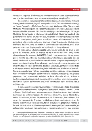 Citelli, A. O. - Comunicação e educação... Mediação
Rev Famecos (Online). Porto Alegre, v. 25, n. 3, setembro, outubro, novembro e dezembro de 2018. ID29914. 2/15
intelectual, segundo esclarecido por Pierre Bourdieu ao tratar dos mecanismos
que orientam as disputas pelo poder no interior do campo científico.
Encontramosnatradiçãoanglo-saxônicadesignadoresàmaneiradeMedia
Literacy,MediaEducation,DigitalLiteracyinEducation,EducationinMediaLiteracy;
na França Competénce Mediatique, Éducation aux Médias; na Itália, Educazione ai
Media; na América espanhola e Espanha: Educación en Medios, Educación para
la Comunicación; no Brasil, Educomídia, Pedagogia da Comunicação, Educação
Midiática, Comunicação e Educação, Literacia Digital, Educomunicação. E isto
para mencionar alguns enunciados que, malgrado conterem perspectivas nem
sempre convergentes, se dirigem a uma área comum de interesses teóricos, de
pesquisa e intervenção social, que acumula relevante produção bibliográfica,
exemplos de ações junto aos sistemas comunicativos e educativos, afora estar
presente em cursos de graduação, especialização e pós-graduação.
O neologismo Educomunicação vem sendo utilizado no Brasil e em
países da América Latina, ao menos desde os finais dos anos 1980, sendo
divulgado por documentos da UNESCO (2009) - que o associam, de forma um
pouco restrita, ao âmbito da Media Education, vale dizer, da educação para os
meios de comunicação. Os delimitadores históricos pregressos que ensejam o
aparecimentodestevetordeestudosedassuasformasdenomeaçãopodemser
encontrados, em nosso continente, desde os anos 1960, ganhando intensidade
e abrangência como resposta aos regimes ditatórios que assolarão o Cone Sul1
.
Naquela conjuntura de violenta repressão e proibições, acionar estratégias para
fazer circular a informação e o conhecimento não censurados exigiu dos grupos
populares, das comunidades eclesiais de base, dos educadores, artistas e
intelectuaispactuadoscomademocracia,oincrementodeaçõescomunicativo-
educativas capazes de fraturar o círculo de ferro forjado pelos militares e seus
acólitos civis.
É compreensível que os movimentos de resistência ao estado de exceção
– cuja amplitude metonímica alcançava quase todos os países da América Latina
–, fossem desdobrados em inúmeros empreendimentos postos sob insígnias
(atribuídas ou autonomeadas) de imprensa alternativa, escola libertadora,
teatro do oprimido, música de protesto, e, last but not least, leitura crítica dos
meios de comunicação. Em várias unidades escolares, particularmente as de
recorte experimental ou vocacional, foram estruturados programas visando a
facultar debates entre os discentes a partir das mensagens postas em circulação
pelos media, tendo em vista entender as manobras discursivas que velavam
1  O largo movimento preocupado em trazer a comunicação para o âmbito educativo foi gestado
nas primeiras décadas do século XX, como atestam, no Brasil, a obra de Edgard Roquette-Pinto e Anísio
Teixeira. Para reflexão mais ampla sobre o assunto, consultar: Citelli (2004, 2011); Soares (2011).
 