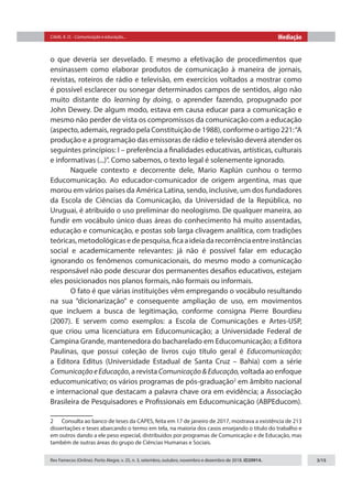 Citelli, A. O. - Comunicação e educação... Mediação
Rev Famecos (Online). Porto Alegre, v. 25, n. 3, setembro, outubro, novembro e dezembro de 2018. ID29914. 3/15
o que deveria ser desvelado. E mesmo a efetivação de procedimentos que
ensinassem como elaborar produtos de comunicação à maneira de jornais,
revistas, roteiros de rádio e televisão, em exercícios voltados a mostrar como
é possível esclarecer ou sonegar determinados campos de sentidos, algo não
muito distante do learning by doing, o aprender fazendo, propugnado por
John Dewey. De algum modo, estava em causa educar para a comunicação e
mesmo não perder de vista os compromissos da comunicação com a educação
(aspecto, ademais, regrado pela Constituição de 1988), conforme o artigo 221:“A
produção e a programação das emissoras de rádio e televisão deverá atender os
seguintes princípios: I – preferência a finalidades educativas, artísticas, culturais
e informativas (...)”. Como sabemos, o texto legal é solenemente ignorado.
Naquele contexto e decorrente dele, Mario Kaplún cunhou o termo
Educomunicação. Ao educador-comunicador de origem argentina, mas que
morou em vários países da América Latina, sendo, inclusive, um dos fundadores
da Escola de Ciências da Comunicação, da Universidad de la República, no
Uruguai, é atribuído o uso preliminar do neologismo. De qualquer maneira, ao
fundir em vocábulo único duas áreas do conhecimento há muito assentadas,
educação e comunicação, e postas sob larga clivagem analítica, com tradições
teóricas,metodológicasedepesquisa,ficaaideiadarecorrênciaentreinstâncias
social e academicamente relevantes: já não é possível falar em educação
ignorando os fenômenos comunicacionais, do mesmo modo a comunicação
responsável não pode descurar dos permanentes desafios educativos, estejam
eles posicionados nos planos formais, não formais ou informais.
O fato é que várias instituições vêm empregando o vocábulo resultando
na sua “dicionarização” e consequente ampliação de uso, em movimentos
que incluem a busca de legitimação, conforme consigna Pierre Bourdieu
(2007). E servem como exemplos: a Escola de Comunicações e Artes-USP,
que criou uma licenciatura em Educomunicação; a Universidade Federal de
Campina Grande, mantenedora do bacharelado em Educomunicação; a Editora
Paulinas, que possui coleção de livros cujo título geral é Educomunicação;
a Editora Editus (Universidade Estadual de Santa Cruz – Bahia) com a série
ComunicaçãoeEducação, a revista Comunicação&Educação, voltada ao enfoque
educomunicativo; os vários programas de pós-graduação2
em âmbito nacional
e internacional que destacam a palavra chave ora em evidência; a Associação
Brasileira de Pesquisadores e Profissionais em Educomunicação (ABPEducom).
2  Consulta ao banco de teses da CAPES, feita em 17 de janeiro de 2017, mostrava a existência de 213
dissertações e teses abarcando o termo em tela, na maioria dos casos ensejando o título do trabalho e
em outros dando a ele peso especial, distribuídos por programas de Comunicação e de Educação, mas
também de outras áreas do grupo de Ciências Humanas e Sociais.
 
