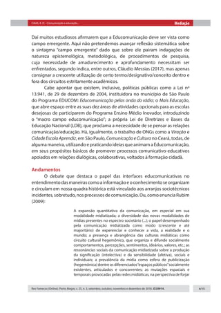 Citelli, A. O. - Comunicação e educação... Mediação
Rev Famecos (Online). Porto Alegre, v. 25, n. 3, setembro, outubro, novembro e dezembro de 2018. ID29914. 4/15
Daí muitos estudiosos afirmarem que a Educomunicação deve ser vista como
campo emergente. Aqui não pretendemos avançar reflexão sistemática sobre
o sintagma “campo emergente” dado que sobre ele pairam indagações de
natureza epistemológica, metodológica, de procedimentos de pesquisa,
cuja necessidade de amadurecimento e aprofundamento necessitam ser
enfrentados, segundo indica, entre outros, Cláudio Messias (2017), mas apenas
consignar a crescente utilização de certo termo/designativo/conceito dentro e
fora dos circuitos estritamente acadêmicos.
Cabe apontar que existem, inclusive, políticas públicas como a Lei nº
13.941, de 29 de dezembro de 2004, instituidora no município de São Paulo
do Programa EDUCOM: Educomunicação pelas onda do rádio; o Mais Educação,
que abre espaço entre as suas dez áreas de atividades opcionais para as escolas
desejosas de participarem do Programa Ensino Médio Inovador, introduzindo
o “macro campo educomunicação”; a própria Lei de Diretrizes e Bases da
Educação Nacional (LDB), que proclama a necessidade de se pensar as relações
comunicação/educação. Há, igualmente, o trabalho de ONGs como a Viração e
Cidade Escola Aprendiz, em São Paulo, Comunicação e Cultura no Ceará, todas, de
alguma maneira, utilizando e praticando ideias que animam a Educomunicação,
em seus propósitos básicos de promover processos comunicativo-educativos
apoiados em relações dialógicas, colaborativas, voltados à formação cidadã.
Andamentos
O debate que destaca o papel das interfaces educomunicativas no
entendimentodasmaneirascomoainformaçãoeoconhecimentoseorganizam
e circulam em nossa quadra histórica está vinculado aos arranjos sociotécnicos
incidentes, sobretudo, nos processos de comunicação. Ou, como enuncia Rubim
(2009):
A expansão quantitativa da comunicação, em especial em sua
modalidade midiatizada; a diversidade das novas modalidades de
mídias presentes no espectro societário (...); o papel desempenhado
pela comunicação midiatizada como modo (crescente e até
majoritário) de experenciar e conhecer a vida, a realidade e o
mundo; a presença e abrangência das culturas midiáticas como
circuito cultural hegemônico, que organiza e difunde socialmente
comportamentos, percepções, sentimentos, ideários, valores, etc.; as
ressonâncias sociais da comunicação midiatizada sobre a produção
da significação (intelectiva) e da sensibilidade (afetiva), sociais e
individuais; a prevalência da mídia como esfera de publicização
(hegemônica)dentreosdiferenciados“espaçospúblicos”socialmente
existentes, articulados e concorrentes; as mutações espaciais e
temporais provocadas pelas redes midiáticas, na perspectiva de forjar
 