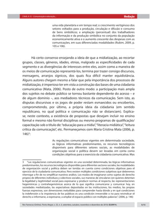Citelli, A. O. - Comunicação e educação... Mediação
Rev Famecos (Online). Porto Alegre, v. 25, n. 3, setembro, outubro, novembro e dezembro de 2018. ID29914. 5/15
uma vida planetária e em tempo real; o crescimento vertiginoso dos
setores voltados para a produção, circulação e difusão e consumo
de bens simbólicos; a ampliação (percentual) dos trabalhadores
da informação e da produção simbólica no conjunto da população
economicamente ativa e o aumento crescente das despesas com as
comunicações, em suas diferenciadas modalidades (Rubim, 2009, p.
105 e 106).
Há certo consenso ensejando a ideia de que a midiatização, ao recortar
grupos, classes, gêneros, idades, etnias, malgrado as especificidades de cada
segmento e as divergências de interesses entre eles, assim como a maneira de
os meios de comunicação representá-los, termina por trazer consigo discursos,
mensagens, arranjos sígnicos, dos quais fica difícil manter equidistância.
Alguns autores chegam mesmo a falar que pela importância dos processos de
midiatização, é imperioso ter em vista a construção das bases de uma cidadania
comunicativa (Mata, 2006). Posto de outro modo: a participação mais ampla
dos sujeitos no debate público se tornou bastante dependente do acesso – e
de algum domínio –, aos mediadores técnicos da comunicação. Sem isto, as
disputas discursivas e os jogos de poder restam esmaecidos ou encobertos,
comprometendo, por último, a própria ideia da cidadania (em sentido
republicano, no qual política e comunicação não se distanciam). Explica-
se, neste contexto, a existência de propostas que desejam incluir no ensino
formal e mesmo não formal disciplinas ou mesmo programas de qualificação/
capacitação sob o título de:“educação para a mídia”,“literacia midiática”,“leitura
crítica da comunicação”, etc. Permaneçamos com Maria Cristina Mata (2006, p.
146)3
:
As regulações comunicativas vigentes em determinada sociedade,
as lógicas informativas predominantes, os recursos tecnológicos
disponíveis para diferentes setores sociais, as modalidades de
organização social e política devem ser levadas em conta como
condições objetivas para o exercício da cidadania comunicativa. Mas
3  “Las regulaciones comunicativas vigentes en una sociedad determinada, las lógicas informativas
predominantes, los recursos tecnológicos disponibles para diferentes sectores sociales, las modalidades
de organización social y política deben ser tenidas en cuenta como condiciones objetivas para el
ejercicio de la ciudadanía comunicativa. Pero existen múltiples condiciones subjetivas que deberemos
interrogar a fin de no simplificar nuestros análisis. Los modos de imaginarse como sujetos de derecho
propios de diferentes individuos y colectivos sociales, sus maneras de vincularse con quienes detentan
la legalidad y legitimidad social para expresarse y producir normas al respecto, las representaciones
hegemónicas y contrahegemónicas acerca de lo que significa comunicarse y comunicar hoy, en
sociedades mediatizadas, las expectativas depositadas en las instituciones, los medios, las propias
fuerzas expresivas, son dimensiones ineludibles para comprender hasta dónde y en qué condiciones
la indefensión o la impotencia de los públicos es una condición irreversible o no para reivindicar el
derecho a informarse, a expresarse, a ampliar el espacio público con múltiples palavras”. (2006, p. 146)
 