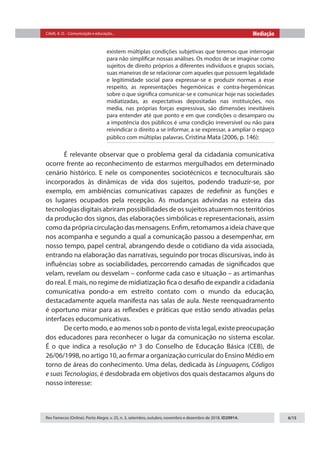 Citelli, A. O. - Comunicação e educação... Mediação
Rev Famecos (Online). Porto Alegre, v. 25, n. 3, setembro, outubro, novembro e dezembro de 2018. ID29914. 6/15
existem múltiplas condições subjetivas que teremos que interrogar
para não simplificar nossas análises. Os modos de se imaginar como
sujeitos de direito próprios a diferentes indivíduos e grupos sociais,
suas maneiras de se relacionar com aqueles que possuem legalidade
e legitimidade social para expressar-se e produzir normas a esse
respeito, as representações hegemônicas e contra-hegemônicas
sobre o que significa comunicar-se e comunicar hoje nas sociedades
midiatizadas, as expectativas depositadas nas instituições, nos
media, nas próprias forças expressivas, são dimensões inevitáveis​​
para entender até que ponto e em que condições o desamparo ou
a impotência dos públicos é uma condição irreversível ou não para
reivindicar o direito a se informar, a se expressar, a ampliar o espaço
público com múltiplas palavras. Cristina Mata (2006, p. 146):
É relevante observar que o problema geral da cidadania comunicativa
ocorre frente ao reconhecimento de estarmos mergulhados em determinado
cenário histórico. E nele os componentes sociotécnicos e tecnoculturais são
incorporados às dinâmicas de vida dos sujeitos, podendo traduzir-se, por
exemplo, em ambiências comunicativas capazes de redefinir as funções e
os lugares ocupados pela recepção. As mudanças advindas na esteira das
tecnologias digitais abriram possibilidades de os sujeitos atuarem nos territórios
da produção dos signos, das elaborações simbólicas e representacionais, assim
como da própria circulação das mensagens. Enfim, retomamos a ideia chave que
nos acompanha e segundo a qual a comunicação passou a desempenhar, em
nosso tempo, papel central, abrangendo desde o cotidiano da vida associada,
entrando na elaboração das narrativas, seguindo por trocas discursivas, indo às
influências sobre as sociabilidades, percorrendo camadas de significados que
velam, revelam ou desvelam – conforme cada caso e situação – as artimanhas
do real. E mais, no regime de midiatização fica o desafio de expandir a cidadania
comunicativa pondo-a em estreito contato com o mundo da educação,
destacadamente aquela manifesta nas salas de aula. Neste reenquadramento
é oportuno mirar para as reflexões e práticas que estão sendo ativadas pelas
interfaces educomunicativas.
De certo modo, e ao menos sob o ponto de vista legal, existe preocupação
dos educadores para reconhecer o lugar da comunicação no sistema escolar.
É o que indica a resolução nº 3 do Conselho de Educação Básica (CEB), de
26/06/1998, no artigo 10, ao firmar a organização curricular do Ensino Médio em
torno de áreas do conhecimento. Uma delas, dedicada às Linguagens, Códigos
e suas Tecnologias, é desdobrada em objetivos dos quais destacamos alguns do
nosso interesse:
 