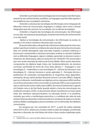 Citelli, A. O. - Comunicação e educação... Mediação
Rev Famecos (Online). Porto Alegre, v. 25, n. 3, setembro, outubro, novembro e dezembro de 2018. ID29914. 7/15
- Entender os princípios das tecnologias da comunicação e da informação,
associá-las aos conhecimentos científicos, às linguagens que lhes dão suporte e
aos problemas que se propõem solucionar;
- Entender a natureza das tecnologias da informação como integração de
diferentes meios de comunicação, linguagens e códigos, bem como a função
integradora que elas exercem na sua relação com as demais tecnologias;
- Entender o impacto das tecnologias da comunicação e da informação
na sua vida, nos processos de produção, no desenvolvimento do conhecimento
e na vida social;
- Aplicar as tecnologias da comunicação e da informação na escola, no
trabalho e em outros contextos relevantes para sua vida.
	Ospontoselencados,adespeitodeconheceremelaboraçãohávinteanos,
pediamquefosseincluídonocotidianodassalasdeaulaotemadacomunicação,
aliás, em sentido abrangente, haja vista dizer respeito a variáveis sistêmicas e
processuais: compreender a natureza e princípios; analisar os veículos; trabalhar
com as diferentes linguagens, signos e códigos; apreender os alcances sociais e
históricos; etc. Neste passo, cabe um acréscimo. Em 16/02/2017 foi sancionada a
que vem sendo chamada de reforma do Ensino Médio. Afora outros elementos
componentes do diploma legal, tratou ele, fundamentalmente, da estrutura
curricular, constituída em torno de cinco áreas eletivas: I – linguagens e suas
tecnologias; II – matemática e suas tecnologias; III – ciências da natureza e suas
tecnologias; IV – ciências humanas e sociais aplicadas; V – formação técnica e
profissional. Os conteúdos correspondentes às respectivas áreas dependem,
entretanto, do que advirá da Base Nacional Comum Curricular (BNCC). Naquilo
que nos é relevante, manifestado nos objetivos acima, não parece difícil verificar
aocorrênciadejunçõesentreoenunciadonaresoluçãoCEBeoqueseapresenta
seja na reforma do ensino médio seja na BNCC do ensino fundamental e vigente
em Estados como o de São Paulo, quando advém o tema da comunicação nos
ambientes escolares. Enfim, os documentos oficiais reconhecem ser inescusável
tratar das interfaces educomunicativas na educação formal. A se ponderar,
contudo, que entre a manifestação prescritiva e o cotidiano das salas de aula
existemdistoniasdeixandoosistemaescolaremcompassodeesperaeamanter
práticas didático-pedagógicas pouco acertadas com as demandas da cidadania
comunicativa.
	
Em pesquisa por nós concluída em 20174
, a partir de coleta realizada
entre 2014 e 2015, relativa aos circuitos media-escolas-tecnologias, envolvendo
docentes e discentes do nível básico de trinta e duas escolas espalhadas pelas
4  Trabalho feito com o apoio do CNPq. Relatório final de posse do Autor.
 