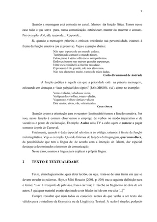 9




       Quando a mensagem está centrada no canal, falamos da função fática. Temos nesse
caso tudo o que serve para, numa comunicação, estabelecer, manter ou encerrar o contato.
Por exemplo: Alô, alô, responde... Responde...
       Já, quando a mensagem prioriza o emissor, revelando sua personalidade, estamos à
frente da função emotiva (ou expressiva). Veja o exemplo abaixo:
                         Não serei o poeta de um mundo caduco.
                         Também não cantarei o mundo futuro.
                         Estou preso à vida e olho meus companheiros.
                         Estão taciturnos mas nutrem grandes esperanças.
                         Entre eles considero a enorme realidade.
                         O presente é tão grande, não nos afastemos.
                         Não nos afastemos muito, vamos de mãos dadas.
                                                                   Carlos Drummond de Andrade

               A função poética é aquela em que a prioridade está na própria mensagem,
colocando em destaque o “lado palpável dos signos” (JAKOBSON, s/d.), como no exemplo:
                         Vozes veladas, veludosas vozes,
                         Volúpias dos violões, vozes veladas,
                         Vagam nos velhos vórtices velozes
                         Dos ventos, vivas, vãs, vulcanizadas.
                                                                 Cruz e Souza

       Quando ocorre a orientação para o receptor (destinatário) temos a função conativa. Por
isso, nessa função é comum observamos o emprego de verbos no modo imperativo e de
vocativos e ponto de exclamação. Exemplo: Assine uma TV a cabo agora e comece a pagar
somente depois do Carnaval.
       Finalmente, quando é dada especial relevância ao código, estamos à frente da função
metalingüística. Veja o exemplo: Quando falamos de funções da linguagem, queremos dizer,
da possibilidade que tem a língua de, de acordo com a intenção do falante, dar especial
destaque a determinados elementos da comunicação.
       Nesse caso, usamos a língua para explicar a própria língua.


2      TEXTO E TEXTUALIDADE


       Texto, etimologicamente, quer dizer tecido, ou seja, trata-se de uma trama em que se
devem enredar as palavras. Hoje, o Míni Houaiss (2001, p. 508) traz a seguinte definição para
o termo: “s.m. 1. Conjunto de palavras, frases escritas; 2. Trecho ou fragmento de obra de um
autor; 3 qualquer material escrito destinado a ser falado ou lido em voz alta [...]”
       Cumpre ressaltar que nem todos os conceitos acerca do que venha a ser texto são
válidos para o estudioso da Gramática ou da Lingüística Textual. A razão é simples, podendo
 