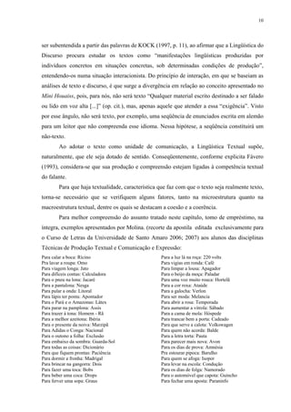 10




ser subentendida a partir das palavras de KOCK (1997, p. 11), ao afirmar que a Lingüística do
Discurso procura estudar os textos como “manifestações lingüísticas produzidas por
indivíduos concretos em situações concretas, sob determinadas condições de produção”,
entendendo-os numa situação interacionista. Do princípio de interação, em que se baseiam as
análises de texto e discurso, é que surge a divergência em relação ao conceito apresentado no
Míni Houaiss, pois, para nós, não será texto “Qualquer material escrito destinado a ser falado
ou lido em voz alta [...]” (op. cit.), mas, apenas aquele que atender a essa “exigência”. Visto
por esse ângulo, não será texto, por exemplo, uma seqüência de enunciados escrita em alemão
para um leitor que não compreenda esse idioma. Nessa hipótese, a seqüência constituirá um
não-texto.
        Ao adotar o texto como unidade de comunicação, a Lingüística Textual supõe,
naturalmente, que ele seja dotado de sentido. Conseqüentemente, conforme explicita Fávero
(1993), considera-se que sua produção e compreensão estejam ligadas à competência textual
do falante.
        Para que haja textualidade, característica que faz com que o texto seja realmente texto,
torna-se necessário que se verifiquem alguns fatores, tanto na microestrutura quanto na
macroestrutura textual, dentre os quais se destacam a coesão e a coerência.
        Para melhor compreensão do assunto tratado neste capítulo, tomo de empréstimo, na
íntegra, exemplos apresentados por Molina. (recorte da apostila editada exclusivamente para
o Curso de Letras da Universidade de Santo Amaro 2006; 2007) aos alunos das disciplinas
Técnicas de Produção Textual e Comunicação e Expressão:
Para calar a boca: Rícino                          Para a luz lá na roça: 220 volts
Pra lavar a roupa: Omo                             Para vigias em ronda: Café
Para viagem longa: Jato                            Para limpar a lousa: Apagador
Para difíceis contas: Calculadora                  Para o beijo da moça: Paladar
Para o pneu na lona: Jacaré                        Para uma voz muito rouca: Hortelã
Para a pantalona: Nesga                            Para a cor roxa: Ataúde
Para pular a onda: Litoral                         Para a galocha: Verlon
Para lápis ter ponta: Apontador                    Para ser moda: Melancia
Para o Pará e o Amazonas: Látex                    Para abrir a rosa: Temporada
Para parar na pamplona: Assis                      Para aumentar a vitrola: Sábado
Para trazer à tona: Homem - Rã                     Para a cama de mola: Hóspede
Para a melhor azeitona: Ibéria                     Para trancar bem a porta: Cadeado
Para o presente da noiva: Marzipã                  Para que serve a calota: Volkswagen
Para Adidas o Conga: Nacional                      Para quem não acorda: Balde
Para o outono a folha: Exclusão                    Para a letra torta: Pauta
Para embaixo da sombra: Guarda-Sol                 Para parecer mais nova: Avon
Para todas as coisas: Dicionário                   Para os dias de prova: Amnésia
Para que fiquem prontas: Paciência                 Pra estourar pipoca: Barulho
Para dormir a fronha: Madrigal                     Para quem se afoga: Isopor
Para brincar na gangorra: Dois                     Para levar na escola: Condução
Para fazer uma toca: Bobs                          Para os dias de folga: Namorado
Para beber uma coca: Drops                         Para o automóvel que capota: Guincho
Para ferver uma sopa: Graus                        Para fechar uma aposta: Paraninfo
 