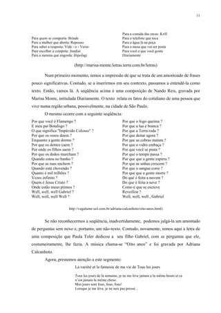 11



                                                            Para a comida das orcas: Krill
Para quem se comporta: Brinde                               Para o telefone que toca
Para a mulher que aborta: Repouso                           Para a água lá na poça
Para saber a resposta: Vide - o - Verso                     Para a mesa que vai ser posta
Para escolher a compota: Jundiaí                            Para você o que você gosta
Para a menina que engorda: Hipofagi                         Diariamente

                             (http://marisa-monte.letras.terra.com.br/letras)

        Num primeiro momento, temos a impressão de que se trata de um amontoado de frases
pouco significativas. Contudo, se a inserirmos em seu contexto, passamos a entendê-la como
texto. Então, vamos lá. A seqüência acima é uma composição de Nando Reis, gravada por
Marisa Monte, intitulada Diariamente. O texto relata os fatos do cotidiano de uma pessoa que
vive numa região urbana, possivelmente, na cidade de São Paulo.
        O mesmo ocorre com a seguinte seqüência:
Por que você é Flamengo ?                                   Por que o fogo queima ?
E meu pai Botafogo ?                                        Por que a lua é branca ?
O que significa "Impávido Colosso" ?                        Por que a Terra roda ?
Por que os ossos doem ?                                     Por que deitar agora ?
Enquanto a gente dorme ?                                    Por que as cobras matam ?
Por que os dentes caem ?                                    Por que o vidro embaça ?
Por onde os filhos saem ?                                   Por que você se pinta ?
Por que os dedos murcham ?                                  Por que o tempo passa ?
Quando estou no banho ?                                     Por que que a gente espirra ?
Por que as ruas enchem ?                                    Por que as unhas crescem ?
Quando está chovendo ?                                      Por que o sangue corre ?
Quanto é mil trilhões ?                                     Por que que a gente morre ?
Vezes infinito ?                                            Do qué é feita a nuvem ?
Quem é Jesus Cristo ?                                       Do que é feita a neve ?
Onde estão meus primos ?                                    Como é que se escreve
Well, well, well Gabriel ?                                  Reveillon ?
Well, well, well Well ?                                     Well, well, well , Gabriel

                         http://vagalume.uol.com.br/adriana-calcanhoto/oito-anos.html)


        Se não reconhecermos a seqüência, inadvertidamente, podemos julgá-la um amontado
de perguntas sem nexo e, portanto, um não-texto. Contudo, novamente, temos aqui a letra de
uma composição que Paula Toler dedicou a seu filho Gabriel, com as perguntas que ele,
costumeiramente, lhe fazia. A música chama-se “Oito anos” e foi gravada por Adriana
Calcanhoto.
        Agora, prestemos atenção a este segmento:
                             La variété et la fantaisie de ma vie de Tous les jours

                             Tous les jours de la semaine, je ne me lève jamais a la même heure et ce
                             n’est jamais la mème chose.
                             Mes jours sont fous, fous, fous!
                             Lorsque je me lève, je ne suis pas pressé...
 
