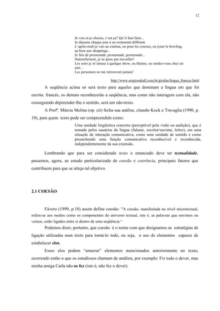 12




                          Je vois et je choisis, c’est ça? Qu’il faut faire...
                          Je déjeune chaque jour à un restaurant différent.
                          L’aprés-midi je vais au cinéma, ou pour les courses, ou jouer le bowling,
                          au bien aux shoppings...
                          Je fais de promenade, promenade, promenade...
                          Naturellement, je ne peux pas travailler!
                          Les soirs je m’amuse à quelque show, ou théatre, ou rendez-vous chez un
                          ami...
                          Les personnes ne me retrouvent jamais!

                                                  http://www.sergiosakall.com.br/girafas/lingua_frances.html
       A seqüência acima só será texto para aqueles que dominam a língua em que foi
escrita: francês, os demais reconhecerão a seqüência, mas como não interagem com ela, não
conseguindo depreender-lhe o sentido, será um não-texto.
       A Profª. Márcia Molina (op. cit) fecha sua análise, citando Kock e Travaglia (1990, p.
10), para quem texto pode ser compreendido como:
                          Uma unidade lingüística concreta (perceptível pela visão ou audição), que é
                          tomada pelos usuários da língua (falante, escritor/ouvinte, leitor), em uma
                          situação de interação comunicativa, como uma unidade de sentido e como
                          preenchendo uma função comunicativa reconhecível e reconhecida,
                          independentemente da sua extensão.

       Lembrando que para ser considerado texto o enunciado deve ter textualidade,
passemos, agora, ao estudo particularizado de coesão e coerência, principais fatores que
contribuem para que se atinja tal objetivo.




2.1 COESÃO


       Fávero (1999, p.10) assim define coesão: “A coesão, manifestada no nível microtextual,
refere-se aos modos como os componentes do universo textual, isto é, as palavras que ouvimos ou
vemos, estão ligados entre si dentro de uma seqüência.”
       Podemos dizer, portanto, que coesão é o nome com que designamos as estratégias de
ligação utilizadas num texto para torná-lo todo, ou seja, o uso de elementos capazes de
estabelecer elos.
       Esses elos podem “amarrar” elementos mencionados anteriormente no texto,
ocorrendo então o que os estudiosos chamam de anáfora, por exemplo: Fiz todo o dever, mas
minha amiga Carla não os fez (isto é, não fez o dever).
 
