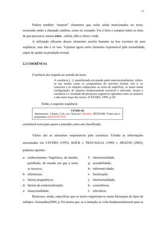 13




       Podem também “amarrar” elementos que serão ainda mencionados no texto,
ocorrendo então a chamada catáfora, como no exemplo: Fui à feira e comprei todos os itens
de que precisava, menos estes: cebola, alho e cheiro verde.
       A utilização eficiente desses elementos auxilia bastante na boa escritura de uma
seqüência, mas não é só isso. Vejamos agora outro elemento responsável pela textualidade,
capaz de ajudar na produção textual.


2.2 COERÊNCIA


       Coerência diz respeito ao sentido do texto.
                          A coerência [...], manisfestada em grande parte macrotextualmente, refere-
                          se aos modos como os componentes do universo textual, isto é, os
                          conceitos e as relações subjacentes ao texto de superfície, se unem numa
                          configuração, de maneira reciprocamente acessível e relevante. Assim a
                          coerência é o resultado de processos cognitivos operantes entre os usuários
                          e não mero traço dos textos. (FÁVERO, 1999, p.10)

              Então, a seguinte seqüência:

                                          VENDE-SE
        Apartamento. 3 dorms. 2 sls. coz. Área serv. Brooklin. R$220.000. Tratar com o
        proprietário: (XX)7070-7070.

constituirá texto para quem a entender como um classificado.


       Vários são os elementos responsáveis pela coerência. Unindo as informações

encontradas em FÁVERO (1993), KOCK e TRAVAGLIA (1990) e ARAÚJO (2002),

podemos apontar:

a- conhecimentos: lingüístico, de mundo,                f- intencionalidade;
   partilhado, do mundo em que o texto                  g- aceitabilidade;
   se inscreve;                                         h- informatividade;
b- inferências;                                         i- focalização;
c- fatores pragmáticos;                                 j- intertextualidade;
d- fatores de contextualização;                         k- consistência;
e- situacionalidade;                                    l- relevância.
       Resta-nos, ainda, especificar que os textos organizam-se numa hierarquia de tipos de
subtipos. Guimarães(2004, p.16) ensina que, se a intenção se volta fundamentalmente para as
 