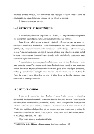 14




estruturas internas do texto, fica estabelecida uma tipologia de acordo com a forma de
estruturação, sua superestrutura, ou o mundo em que o texto se inscreve.
          É disso que trataremos a seguir.


3 AS SUPERESTRUTURAS TEXTUAIS


          A noção de superestrutura, emprestada de Van Dijk,1 diz respeito às estruturas globais
que caracterizam alguns tipos de textos, independentemente de seu conteúdo.
          Dessa forma, relativamente ao aspecto estrutural, podemos inscrever os textos em:
descritivos, narrativos e dissertativos. Essas superestruturas têm, como afirma Guimarães
((2004, p.65), caráter convencional e são conhecidas e reconhecidas pelos falantes da língua,
ou seja: “Uma superestrutura é um tipo de esquema abstrato que estabelece a ordem global
do texto, e que se compõe de uma série de categorias, cujas possibilidades de combinação se
baseiam em regras convencionais.”
          A autora informa também que, embora haja sempre uma estrutura dominante, o texto
pode apresentar outras. Por exemplo, um texto predominantemente narrativo pode apresentar
trechos descritivos. O predominantemente dissertativo pode trazer, em alguns momentos,
trechos que caracterizam a narração e/ou a descrição. O importante para um estudante do
Curso de Letras é saber identificar no todo            trechos dessa ou daquela estrutura, cujas
características agora apresentamos.




3.1 O TEXTO DESCRITIVO


          Descrever é caracterizar com detalhes objetos, locais, pessoas e situações,
apresentando as características deles percebidas por meio dos cinco sentidos. Como é através
dos sentidos que estabelecemos contato com o mundo à nossa volta, podemos dizer que essa
estrutura textual é a mais primitiva, constituindo elementos vitais de nossa sensibilidade:
“Visão, tato, audição, paladar, olfato são os sentidos com que percebemos as coisas do
mundo que se traduzem em formas, cores, texturas, cheiros, sonoridades a serem descobertas.
(AMARAL; ANTONIO, 1991, p.19)
          Observemos agora as seguintes seqüências:

1
    VAN DIJCK, Strategies of Discourse Comprehension, Nova Iorque: Academic, 1983.
 