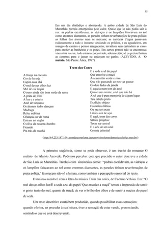 15




                          Era um dia abafadiço e aborrecido. A pobre cidade de São Luís do
                          Maranhão parecia entorpecida pelo calor. Quase que se não podia sair à
                          rua: as pedras escaldavam, as vidraças e os lampiões faiscavam ao sol
                          como enormes diamantes, as paredes tinham reverberações de prata polida;
                          as folhas das árvores nem se mexiam; as carroças d’água passavam
                          ruidosamente a todo o instante, abalando os prédios, e os aguadeiros, em
                          mangas de camisa e pernas arregaçadas, invadiam sem cerimônia as casas
                          para encher as banheiras e os potes. Em certos pontos não se encontrava
                          viva alma na rua; tudo estava concentrado, adormecido; só os pretos faziam
                          as compras para o jantar ou andavam no ganho. (AZEVEDO, A. O
                          mulato. São Paulo: Ática, 1997)

                                       Trem das Cores
                                                         E a seda azul do papel
A franja na encosta                                      Que envolve a maçã
Cor de laranja                                           As casas tão verde e rosa
Capim rosa chá                                           Que vão passando ao nos ver passar
O mel desses olhos luz                                   Os dois lados da janela
Mel de cor ímpar                                         E aquela num tom de azul
O ouro ainda não bem verde da serra                      Quase inexistente, azul que não há
A prata do trem                                          Azul que é pura memória de algum lugar
A lua e a estrela                                        Teu cabelo preto
Anel de turquesa                                         Explícito objeto
Os átomos todos dançam                                   Castanhos lábios
Madruga                                                  Ou pra ser exato
Reluz neblina                                            Lábios cor de açaí
Crianças cor de romã                                     E aqui, trem das cores
Entram no vagão                                          Sábios projetos:
O oliva da nuvem chumbo                                  Tocar na central
Ficando                                                  E o céu de um azul
Pra trás da manhã                                        Celeste celestial

               (http://64.233.187.104/:tremdascoresletra.caetanovelosoletrasdemusicas.lyrics.mus.br/)



               A primeira seqüência, como se pode observar, é um trecho do romance O
mulato de Aluísio Azevedo. Podemos perceber com que precisão o autor descreve a cidade
de São Luís do Maranhão. Trechos com sinestesias como: “pedras escaldavam, as vidraças e
os lampiões faiscavam ao sol como enormes diamantes, as paredes tinham reverberações de
prata polida,” favorecem não só a leitura, como também a percepção sensorial do texto.
       O mesmo acontece com a letra da música Trem das cores, de Caetano Veloso. Em: “O
mel desses olhos luz/E a seda azul do papel/ Que envolve a maçã” temos a impressão de sentir
o gosto tanto do mel, quanto da maçã; de ver o brilho dos olhos e de sentir a maciez do papel
de seda.
       Um texto descritivo estará bem produzido, quando possibilitar essas sensações;
quando o leitor, ao proceder à sua leitura, tiver a sensação de estar vendo, presenciando,
sentindo o que se está descrevendo.
 
