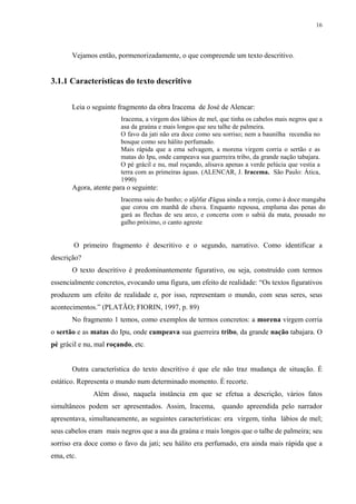 16




       Vejamos então, pormenorizadamente, o que compreende um texto descritivo.


3.1.1 Características do texto descritivo


       Leia o seguinte fragmento da obra Iracema de José de Alencar:
                        Iracema, a virgem dos lábios de mel, que tinha os cabelos mais negros que a
                        asa da graúna e mais longos que seu talhe de palmeira.
                        O favo da jati não era doce como seu sorriso; nem a baunilha recendia no
                        bosque como seu hálito perfumado.
                        Mais rápida que a ema selvagem, a morena virgem corria o sertão e as
                        matas do Ipu, onde campeava sua guerreira tribo, da grande nação tabajara.
                        O pé grácil e nu, mal roçando, alisava apenas a verde pelúcia que vestia a
                        terra com as primeiras águas. (ALENCAR, J. Iracema. São Paulo: Ática,
                        1990)
       Agora, atente para o seguinte:
                        Iracema saiu do banho; o aljôfar d'água ainda a roreja, como à doce mangaba
                        que corou em manhã de chuva. Enquanto repousa, empluma das penas do
                        gará as flechas de seu arco, e concerta com o sabiá da mata, pousado no
                        galho próximo, o canto agreste


        O primeiro fragmento é descritivo e o segundo, narrativo. Como identificar a
descrição?
       O texto descritivo é predominantemente figurativo, ou seja, construído com termos
essencialmente concretos, evocando uma figura, um efeito de realidade: “Os textos figurativos
produzem um efeito de realidade e, por isso, representam o mundo, com seus seres, seus
acontecimentos.” (PLATÃO; FIORIN, 1997, p. 89)
       No fragmento 1 temos, como exemplos de termos concretos: a morena virgem corria
o sertão e as matas do Ipu, onde campeava sua guerreira tribo, da grande nação tabajara. O
pé grácil e nu, mal roçando, etc.


       Outra característica do texto descritivo é que ele não traz mudança de situação. É
estático. Representa o mundo num determinado momento. É recorte.
              Além disso, naquela instância em que se efetua a descrição, vários fatos
simultâneos podem ser apresentados. Assim, Iracema, quando apreendida pelo narrador
apresentava, simultaneamente, as seguintes características: era virgem, tinha lábios de mel;
seus cabelos eram mais negros que a asa da graúna e mais longos que o talhe de palmeira; seu
sorriso era doce como o favo da jati; seu hálito era perfumado, era ainda mais rápida que a
ema, etc.
 