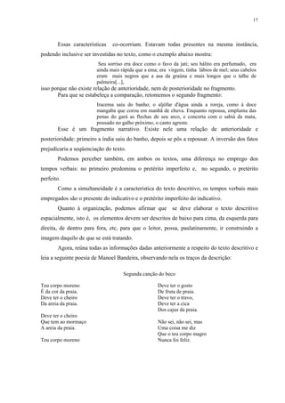 17




       Essas características   co-ocorriam. Estavam todas presentes na mesma instância,
podendo inclusive ser investidas no texto, como o exemplo abaixo mostra:
                         Seu sorriso era doce como o favo da jati; seu hálito era perfumado, era
                        ainda mais rápida que a ema; era virgem, tinha lábios de mel; seus cabelos
                        eram mais negros que a asa da graúna e mais longos que o talhe de
                        palmeira[...],
isso porque não existe relação de anterioridade, nem de posterioridade no fragmento.
       Para que se estabeleça a comparação, retomemos o segundo fragmento:
                        Iracema saiu do banho; o aljôfar d'água ainda a roreja, como à doce
                        mangaba que corou em manhã de chuva. Enquanto repousa, empluma das
                        penas do gará as flechas de seu arco, e concerta com o sabiá da mata,
                        pousado no galho próximo, o canto agreste.
       Esse é um fragmento narrativo. Existe nele uma relação de anterioridade e
posterioridade: primeiro a índia saiu do banho, depois se pôs a repousar. A inversão dos fatos
prejudicaria a seqüenciação do texto.
       Podemos perceber também, em ambos os textos, uma diferença no emprego dos
tempos verbais: no primeiro predomina o pretérito imperfeito e, no segundo, o pretérito
perfeito.
       Como a simultaneidade é a característica do texto descritivo, os tempos verbais mais
empregados são o presente do indicativo e o pretérito imperfeito do indicativo.
       Quanto à organização, podemos afirmar que se deve elaborar o texto descritivo
espacialmente, isto é, os elementos devem ser descritos de baixo para cima, da esquerda para
direita, de dentro para fora, etc, para que o leitor, possa, paulatinamente, ir construindo a
imagem daquilo de que se está tratando.
       Agora, reúna todas as informações dadas anteriormente a respeito do texto descritivo e
leia a seguinte poesia de Manoel Bandeira, observando nela os traços da descrição:

                                    Segunda canção do beco

Teu corpo moreno                                    Deve ter o gosto
É da cor da praia.                                  De fruta de praia.
Deve ter o cheiro                                   Deve ter o travo,
Da areia da praia.                                  Deve ter a cica
                                                    Dos cajus da praia.
Deve ter o cheiro
Que tem ao mormaço                                  Não sei, não sei, mas
A areia da praia.                                   Uma coisa me diz
                                                    Que o teu corpo magro
Teu corpo moreno                                    Nunca foi feliz.
 