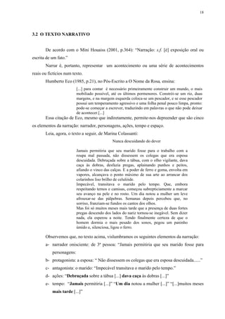 18




3.2 O TEXTO NARRATIVO


       De acordo com o Míni Houaiss (2001, p.364): “Narração: s.f. [é] exposição oral ou
escrita de um fato.”
       Narrar é, portanto, representar um acontecimento ou uma série de acontecimentos
reais ou fictícios num texto.
       Humberto Eco (1985, p.21), no Pós-Escrito a O Nome da Rosa, ensina:
                          [...] para contar é necessário primeiramente construir um mundo, o mais
                          mobiliado possível, até os últimos pormenores. Constrói-se um rio, duas
                          margens, e na margem esquerda coloca-se um pescador, e se esse pescador
                          possui um temperamento agressivo e uma folha penal pouco limpa, pronto:
                          pode-se começar a escrever, traduzindo em palavras o que não pode deixar
                          de acontecer.[...]
       Essa citação de Eco, mesmo que indiretamente, permite-nos depreender que são cinco
os elementos da narração: narrador, personagens, ações, tempo e espaço.
       Leia, agora, o texto a seguir, de Marina Colassanti:
                                               Nunca descuidando do dever

                          Jamais permitiria que seu marido fosse para o trabalho com a
                          roupa mal passada, não dissessem os colegas que era esposa
                          descuidada. Debruçada sobre a tábua, com o olho vigilante, dava
                          caça às dobras, desfazia pregas, aplainando punhos e peitos,
                          afiando o vinco das calças. E a poder de ferro e goma, envolta em
                          vapores, alcançava o ponto máximo de sua arte ao arrancar dos
                          colarinhos liso brilho de celulóide.
                          Impecável, transitava o marido pelo tempo. Que, embora
                          respeitando ternos e camisas, começou subrepticiamente a marcar
                          seu avanço na pele e no rosto. Um dia notou a mulher um leve
                          afrouxar-se das pálpebras. Semanas depois percebeu que, no
                          sorriso, franziam-se fundos os cantos dos olhos.
                          Mas foi só muitos meses mais tarde que a presença de duas fortes
                          pregas descendo dos lados do nariz tornou-se inegável. Sem dizer
                          nada, ela esperou a noite. Tendo finalmente certeza de que o
                          homem dormia o mais pesado dos sonos, pegou um paninho
                          úmido e, silenciosa, ligou o ferro.

       Observemos que, no texto acima, vislumbramos os seguintes elementos da narração:
       a- narrador onisciente: de 3ª pessoa: “Jamais permitiria que seu marido fosse para
           personagens:
       b- protagonista: a esposa: “ Não dissessem os colegas que era esposa descuidada......”
       c- antagonista: o marido: “Impecável transitava o marido pelo tempo.”
       d- ações: “Debruçada sobre a tábua [...] dava caça às dobras [...]”
       e- tempo: “Jamais permitiria [...]” “Um dia notou a mulher [...]” “[...]muitos meses
           mais tarde [...]”
 