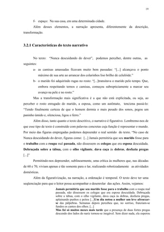 19



         f- espaço: Na sua casa, em uma determinada cidade.
         Além desses elementos, a narração apresenta, diferentemente da descrição,
transformação.


3.2.1 Características do texto narrativo


         No texto: “Nunca descuidando do dever”, podemos perceber, dentre outras, as
seguintes:
         a- as camisas amassadas ficavam muito bem passadas: “[...] alcançava o ponto
             máximo de sua arte ao arrancar dos colarinhos liso brilho de celulóide.”
         b- o marido foi adquirindo rugas no rosto: “[...]transitava o marido pelo tempo. Que,
             embora respeitando ternos e camisas, começou subrepticiamente a marcar seu
             avanço na pele e no rosto.”
         Mas a transformação mais significativa é a que não está explicitada, ou seja, ao
perceber o rosto enrugado do marido, a esposa, como um autômato, tenciona passá-lo:
“Tendo finalmente certeza de que o homem dormia o mais pesado dos sonos, pegou um
paninho úmido e, silenciosa, ligou o ferro.”
         Além disso, tanto quanto o texto descritivo, o narrativo é figurativo. Lembremo-nos de
que esse tipo de texto é construído com palavras concretas cuja função é representar o mundo.
Por meio das figuras empregadas podemos depreender o real sentido do texto. “No caso de
Nunca descuidando do dever, figuras como: [...] Jamais permitiria que seu marido fosse para
o trabalho com a roupa mal passada, não dissessem os colegas que era esposa descuidada.
Debruçada sobre a tábua, com o olho vigilante, dava caça às dobras, desfazia pregas
[...]”
         Permitindo-nos depreender, sublinearmente, uma crítica às mulheres que, nas décadas
de 60 e 70, viviam apenas e tão somente para o lar, realizando robotizadamente as atividades
domésticas.
         Além da figurativização, na narração, a ordenação é temporal. O texto deve ter uma
seqüenciação para que o leitor possa acompanhar o desenrolar das ações. Assim, vejamos:
                          Jamais permitiria que seu marido fosse para o trabalho com a roupa mal
                          passada, não dissessem os colegas que era esposa descuidada. Debruçada
                          sobre a tábua, com o olho vigilante, dava caça às dobras, desfazia pregas,
                          aplainando punhos e peitos [...]Um dia notou a mulher um leve afrouxar-
                          se das pálpebras. Semanas depois percebeu que, no sorriso, franziam-se
                          fundos os cantos dos olhos. [...]
                          Mas foi só muitos meses mais tarde que a presença de duas fortes pregas
                          descendo dos lados do nariz tornou-se inegável. Sem dizer nada, ela esperou
 