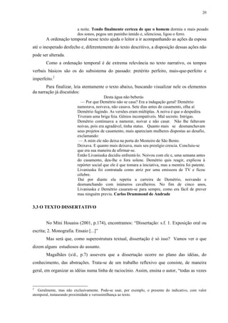 20



                          a noite. Tendo finalmente certeza de que o homem dormia o mais pesado
                          dos sonos, pegou um paninho úmido e, silenciosa, ligou o ferro.
       A ordenação temporal nesse texto ajuda o leitor a ir acompanhando as ações da esposa
até o inesperado desfecho e, diferentemente do texto descritivo, a disposição dessas ações não
pode ser alterada.
       Como a ordenação temporal é de extrema relevância no texto narrativo, os tempos
verbais básicos são os do subsistema do passado: pretérito perfeito, mais-que-perfeito e
imperfeito.2
       Para finalizar, leia atentamente o texto abaixo, buscando visualizar nele os elementos
da narração já discutidos:
                                          Desta água não beberás
                            — Por que Demétrio não se casa? Era a indagação geral! Demétrio
                          namorava, noivava, não casava. Sete dias antes do casamento, olha aí
                          Demétrio fugindo. As versões eram múltiplas. A noiva é que o despedira.
                          Tiveram uma briga feia. Gênios incompatíveis. Mal secreto. Intrigas.
                          Demétrio continuava a namorar, noivar e não casar. Não lhe faltavam
                          noivas, pois era agradável, tinha status. Quanto mais se desmanchavam
                          seus projetos de casamento, mais apareciam mulheres dispostas ao desafio,
                          exclamando:
                           — A mim ele não deixa na porta do Mosteiro de São Bento.
                          Deixava. E quanto mais deixava, mais seu prestígio crescia. Concluiu-se
                          que era sua maneira de afirmar-se.
                          Então Livaniuska decidiu enfrentá-lo. Noivou com ele e, uma semana antes
                          do casamento, deu-lhe o fora solene. Demétrio quis reagir, explicou à
                          repórter social que ele é que tomara a ìniciativa, mas a mentira foi patente.
                          Livaniuska foi contratada como atriz por uma emissora de TV e ficou
                          célebre.
                          Daí por diante ela repetiu a carreira de Demétrio, noivando e
                          desmanchando com inúmeros cavalheiros. No fim de cinco anos,
                          Livaniuska e Demétrio casaram-se para sempre, como era fácil de prever
                          mas ninguém previu. Carlos Drummond de Andrade


3.3 O TEXTO DISSERTATIVO


       No Míni Houaiss (2001, p.174), encontramos: “Dissertação: s.f. 1. Exposição oral ou
escrita; 2. Monografia. Ensaio [...]”
       Mas será que, como superestrutura textual, dissertação é só isso? Vamos ver o que
dizem alguns estudiosos do assunto.
       Magalhães (s/d., p.7) assevera que a dissertação ocorre no plano das idéias, do
conhecimento, das abstrações. Trata-se de um trabalho reflexivo que consiste, de maneira
geral, em organizar as idéias numa linha de raciocínio. Assim, ensina o autor, “todas as vezes


2
   Geralmente, mas não exclusivamente. Pode-se usar, por exemplo, o presente do indicativo, com valor
atemporal, instaurando proximidade e verossimilhança ao texto.
 