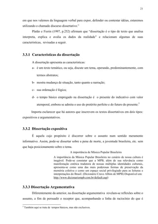 21



em que nos valemos da linguagem verbal para expor, defender ou contestar idéias, estaremos
utilizando o chamado discurso dissertativo.”
           Platão e Fiorin (1997, p.252) afirmam que “dissertação é o tipo de texto que analisa
interpreta, explica e avalia os dados da realidade” e relacionam algumas de suas
características, revisadas a seguir.


3.3.1 Características da dissertação

           A dissertação apresenta as características:
           a- é um texto temático, ou seja, discute um tema, operando, predominantemente, com

               termos abstratos;

           b- mostra mudança de situação, tanto quanto a narração;

           c- sua ordenação é lógica;

           d- o tempo básico empregado na dissertação é o presente do indicativo com valor

               atemporal, embora se admita o uso do pretérito perfeito e do futuro do presente.3

          Importa esclarecer que há autores que inscrevem os textos dissertativos em dois tipos:
expositivos e argumentativos.


3.3.2 Dissertação expositiva
           É aquela cujo propósito é discorrer sobre o assunto num sentido meramente
informativo. Assim, pode-se dissertar sobre a pena de morte, a juventude brasileira, etc. sem
que haja posicionamento sobre o tema.
                                            A importância de Música Popular Brasileira
                              A importância da Música Popular Brasileira no cenário de nossa cultura é
                              inegável. Pode-se constatar que a MPB, além de sua relevância como
                              manifestação estética tradutora de nossas múltiplas identidades culturais,
                              apresenta-se como uma das mais poderosas formas de preservação da
                              memória coletiva e como um espaço social privilegiado para as leituras e
                              interpretações do Brasil. (Dicionário Cravo Albim de MPB) Disponível em:
                              http://www.dicionariompb.com.br/default.asp)


3.3.3 Dissertação Argumentativa
           Diferentemente da anterior, na dissertação argumentativa revelam-se reflexões sobre o
assunto, a fim de persuadir o receptor que, acompanhando a linha de raciocínio do que é

3
    Também aqui se trata de tempos básicos, mas não exclusivos.
 