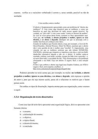 22



exposto, verifica se o raciocínio verbalizado é correto e, nesse sentido, passível ou não de
aceitação.


                                 Uma escolha contra a mulher

                          O aborto é freqüentemente apresentado como um problema de "direito das
                          mulheres". É visto como algo desejável para as mulheres, e como um
                          benefício ao qual elas deveriam ter tanto acesso quanto possível. Na
                          verdade, ser "pró-vida" é visto como sendo "contra os direitos da mulher".
                          Se você às vezes pensa desta forma, examine os fatos apresentados aqui.
                          Verá que, na verdade, o aborto prejudica a mulher, ignora os seus
                          direitos, e as abusa e degrada. Qualquer um que se preocupa com a
                          mulher fará bem em conhecer estes fatos.
                          Estudos de mulheres que fizeram aborto, (veja, por exemplo, o livro do Dr.
                          David Reardon, Aborted Women, Silent No More), mostram que o aborto
                          não é uma questão de dar à mulher uma "escolha". É, tragicamente, uma
                          situação em que as mulheres sentiram que não tinham NENHUMA
                          ESCOLHA, sentiram que ninguém se importava com elas e com seu bebê,
                          dando-lhes alternativa alguma a não ser o aborto. A mulher sente-se
                          rejeitada, confusa, com medo, sozinha, incapaz de lidar com a gravidez - e,
                          no meio disto tudo, a sociedade diz-lhe, "Nós eliminaremos o seu problema
                          eliminando o seu bebê. Faça um aborto. É seguro, fácil, e uma solução
                          legal".
                          O fato é que embora o aborto seja legal (nos Estados Unidos), ele NÃO é
                          seguro e fácil, nem respeita a mulher.[...]
                         http://www.comciencia.br/especial/drogas/drogas01.htm

       Podemos perceber no texto acima que, por exemplo, no trecho: na verdade, o aborto
prejudica a mulher, ignora os seus direitos, e as abusa e degrada está expressa a opinião
do autor e, para que ela seja mesmo aceita, passa ele a relacionar os motivos que o fazem
pensar assim.
       Em ambos os tipos de dissertação, importa atentar para sua organização, como veremos
a seguir.


3.3.4 Organização do texto dissertativo


      Como esse tipo de texto deve apresentar uma organização lógica, deve-se apresentar com
bastante clareza:
       a-    o assunto;
       b-    a delimitação do assunto;
       c-    o objetivo;
       d-    o tópico-frasal;
       e-    o desenvolvimento;
       f-    a conclusão.
 