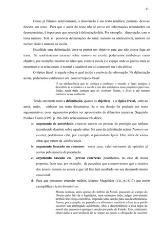 23



       Como já falamos anteriormente, a dissertação é um texto temático, portanto, deve-se
discutir um tema. Para que o autor do texto não se perca em informações redundantes ou
desnecessárias, é importante que proceda à delimitação dele. Por exemplo: dissertação, com o
tema namoro. Terá as possíveis delimitações do tema: namoro na adolescência, namoro na
melhor idade e namoro na escola.
       Escolhida uma delimitação, deve-se propor um objetivo para que não ocorra fuga ao
tema. Se resolvêssemos escrever sobre namoro na escola, poderíamos estabelecer como
objetivo, por exemplo: mostrar ao leitor que, como a escola é o espaço onde os jovens mais se
encontram e se relacionam, é normal e saudável que ali comecem sua vida afetiva.
       O tópico frasal é aquele sobre o qual incide a essência da informação. Na delimitação
acima, poderíamos estabelecer um possível tópico-frasal:
                         É na adolescência que se começa a conhecer o mundo, a fazer amigos, a
                        descobrir as verdades e a escola é um dos ambientes mais propícios para isso.
                        Então, nada mais comum que ali ocorram flertes, o ficar e até mesmo
                        namoros nesse ambiente.

       Tendo em mente tanto a delimitação, quanto os objetivos e o tópico frasal, cabe ao
autor, então,    elaborar seu texto dissertativo. Se o seu desejo for produzir um texto
argumentativo, esses argumentos podem ser apresentados de diferentes maneiras. Seguindo
Platão e Fiorin (1997, p. 286-288), relacionamos três deles:
     a- argumento de autoridade: citam-se autores ou pessoas de prestígio que tenham
         reconhecido domínio sobre aquele saber. No caso da delimitação acima (Namoro na
         escola), poderíamos citar, por exemplo, o psicanalista Içami Tiba, autor de várias
         obras que tratam da adolescência.
     b- argumento baseado no consenso: nesse caso, valer-nos-íamos de opiniões já
         aceitas pela maioria da população.
     c- argumento baseado em            provas concretas: poderíamos, no caso de nossa
         proposta, fazer uso, por exemplo, de pesquisas que comprovassem que a maioria
         dos jovens namora na escola e que tal fato tem auxiliado em seu desenvolvimento
         emocional.
     d- Para que possamos entender melhor, leiamos Magalhães (s/d., p.16,17) que assim
         exemplifica o texto dissertativo:
                        Muitas normas, antes apenas do âmbito da Moral, passaram ao campo do
                        Direito pelo fato de o legislador, num momento dado, julgar conveniente
                        atribuir-lhes força coercitiva, impondo uma sanção para sua desobediência.
                        Assim, por exemplo, no passado era altamente meritório o fato de o patrão
                        socorrer seu empregado acidentado. Mas a desobediência a essa regra de
                        moral não provocava qualquer sanção por parte do Estado. Este, entretanto,
                        observando a conveniência de se impor ao patrão a obrigação de socorrer
 