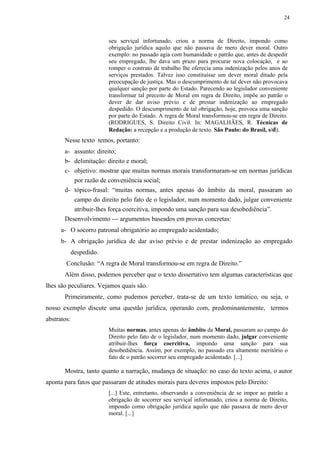 24



                          seu serviçal infortunado, criou a norma de Direito, impondo como
                          obrigação jurídica aquilo que não passava de mero dever moral. Outro
                          exemplo: no passado agia com humanidade o patrão que, antes de despedir
                          seu empregado, lhe dava um prazo para procurar nova colocação, e ao
                          romper o contrato de trabalho lhe oferecia uma indenização pelos anos de
                          serviços prestados. Talvez isso constituísse um dever moral ditado pela
                          preocupação de justiça. Mas o descumprimento de tal dever não provocava
                          qualquer sanção por parte do Estado. Parecendo ao legislador conveniente
                          transformar tal preceito de Moral em regra de Direito, impõe ao patrão o
                          dever de dar aviso prévio e de prestar indenização ao empregado
                          despedido. O descumprimento de tal obrigação, hoje, provoca uma sanção
                          por parte do Estado. A regra de Moral transformou-se em regra de Direito.
                          (RODRIGUES, S. Direito Civil. In: MAGALHÃES, R. Técnicas de
                          Redação: a recepção e a produção de texto. São Paulo: do Brasil, s/d).
       Nesse texto temos, portanto:
       a- assunto: direito;
       b- delimitação: direito e moral;
       c- objetivo: mostrar que muitas normas morais transformaram-se em normas jurídicas
          por razão de conveniência social;
       d- tópico-frasal: “muitas normas, antes apenas do âmbito da moral, passaram ao
          campo do direito pelo fato de o legislador, num momento dado, julgar conveniente
          atribuir-lhes força coercitiva, impondo uma sanção para sua desobediência”.
       Desenvolvimento — argumentos baseados em provas concretas:
      a- O socorro patronal obrigatório ao empregado acidentado;
      b- A obrigação jurídica de dar aviso prévio e de prestar indenização ao empregado
             despedido.
        Conclusão: “A regra de Moral transformou-se em regra de Direito.”
       Além disso, podemos perceber que o texto dissertativo tem algumas características que
lhes são peculiares. Vejamos quais são.
       Primeiramente, como pudemos perceber, trata-se de um texto temático, ou seja, o
nosso exemplo discute uma questão jurídica, operando com, predominantemente, termos
abstratos:
                          Muitas normas, antes apenas do âmbito da Moral, passaram ao campo do
                          Direito pelo fato de o legislador, num momento dado, julgar conveniente
                          atribuir-lhes força coercitiva, impondo uma sanção para sua
                          desobediência. Assim, por exemplo, no passado era altamente meritório o
                          fato de o patrão socorrer seu empregado acidentado. [...]

       Mostra, tanto quanto a narração, mudança de situação: no caso do texto acima, o autor
aponta para fatos que passaram de atitudes morais para deveres impostos pelo Direito:
                          [...] Este, entretanto, observando a conveniência de se impor ao patrão a
                          obrigação de socorrer seu serviçal infortunado, criou a norma de Direito,
                          impondo como obrigação jurídica aquilo que não passava de mero dever
                          moral. [...]
 